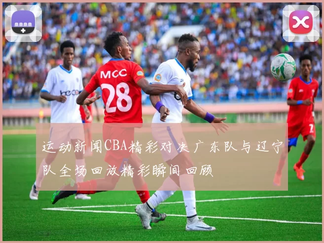 运动新闻CBA精彩对决广东队与辽宁队全场回放精彩瞬间回顾