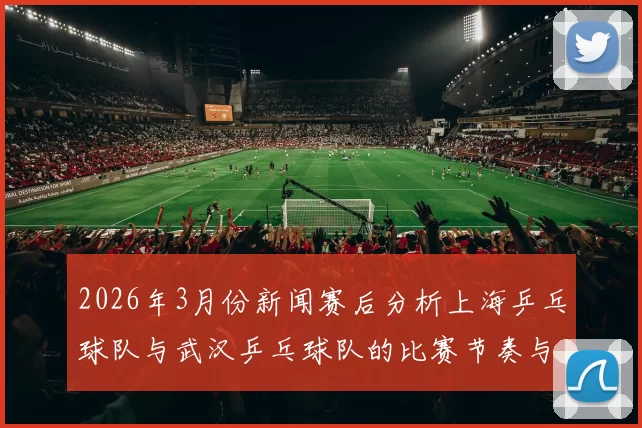 2026年3月份新闻赛后分析上海乒乓球队与武汉乒乓球队的比赛节奏与战术对比