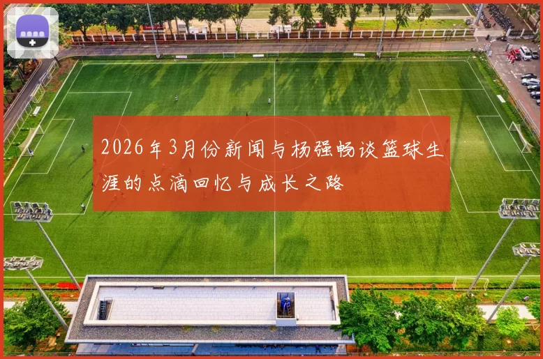 2026年3月份新闻与杨强畅谈篮球生涯的点滴回忆与成长之路