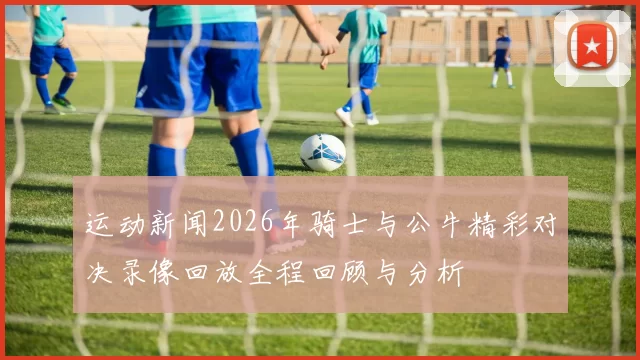 运动新闻2026年骑士与公牛精彩对决录像回放全程回顾与分析