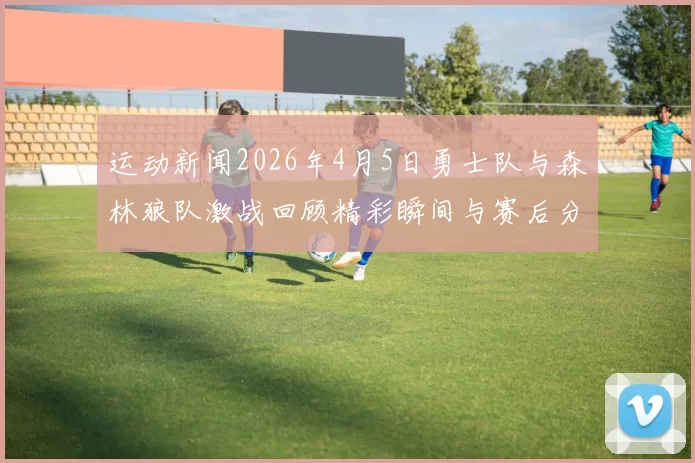 运动新闻2026年4月5日勇士队与森林狼队激战回顾精彩瞬间与赛后分析