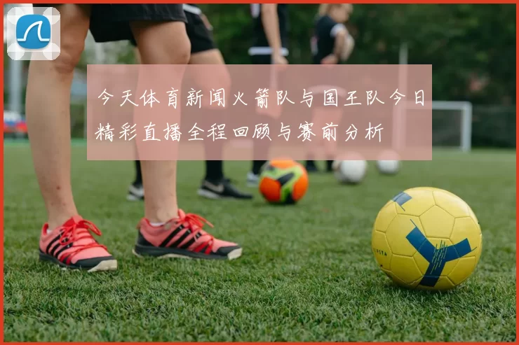 今天体育新闻火箭队与国王队今日精彩直播全程回顾与赛前分析