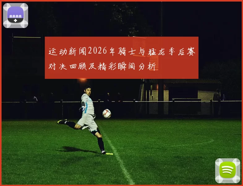 运动新闻2026年骑士与猛龙季后赛对决回顾及精彩瞬间分析
