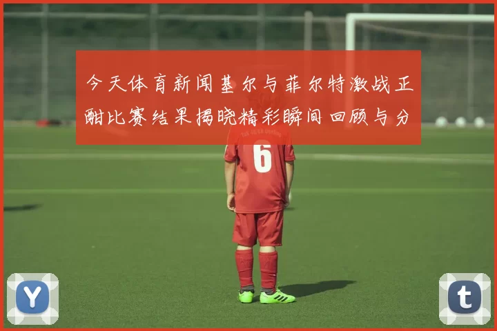 今天体育新闻基尔与菲尔特激战正酣比赛结果揭晓精彩瞬间回顾与分析