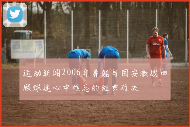 运动新闻2006年鲁能与国安激战回顾球迷心中难忘的经典对决