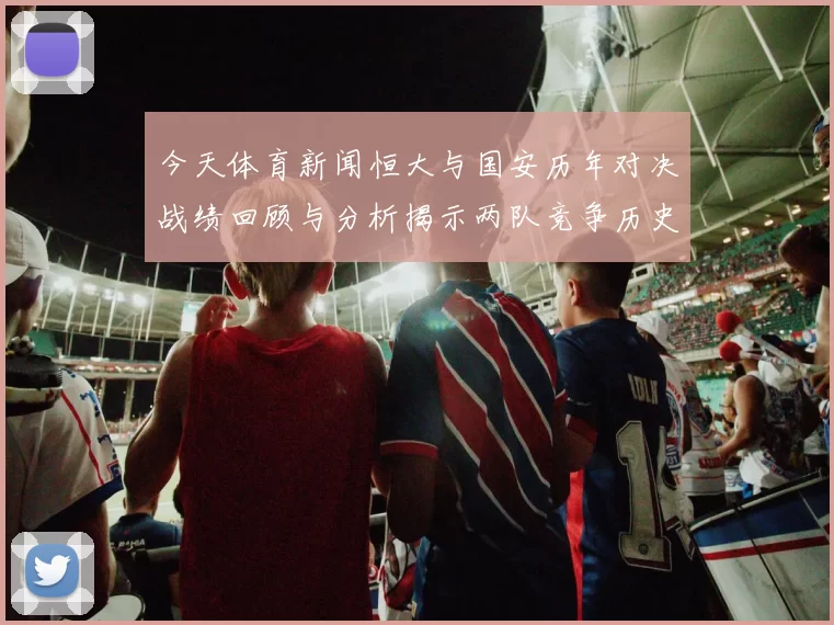 今天体育新闻恒大与国安历年对决战绩回顾与分析揭示两队竞争历史的精彩瞬间